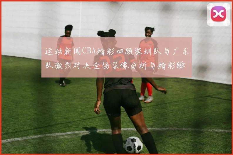 运动新闻CBA精彩回顾深圳队与广东队激烈对决全场录像分析与精彩瞬间解读