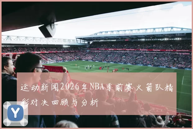 运动新闻2026年NBA季前赛火箭队精彩对决回顾与分析