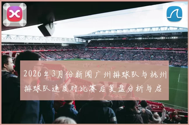 2026年3月份新闻广州排球队与杭州排球队速度对比赛后复盘分析与启示