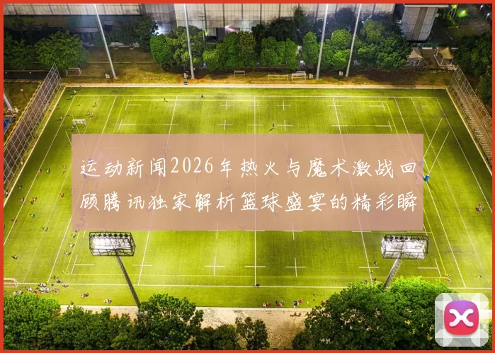 运动新闻2026年热火与魔术激战回顾腾讯独家解析篮球盛宴的精彩瞬间与战术博弈