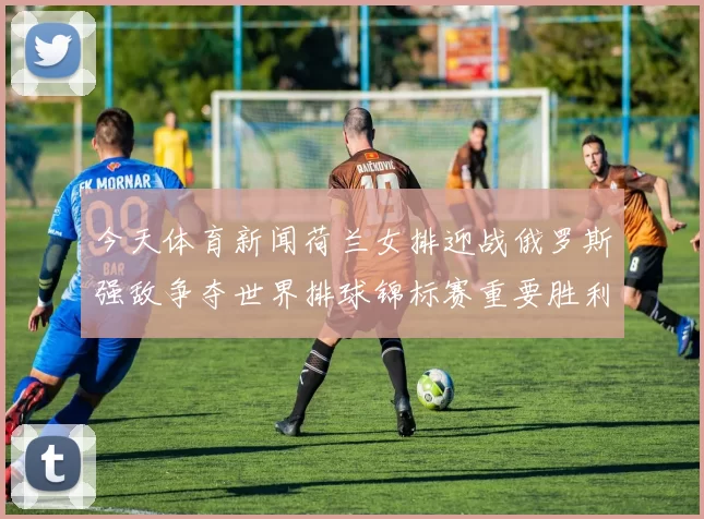 今天体育新闻荷兰女排迎战俄罗斯强敌争夺世界排球锦标赛重要胜利